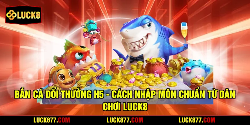 Bắn Cá H5 Đổi Thưởng - Cách Nhập Môn Chuẩn Từ Dân Chơi LUCK8